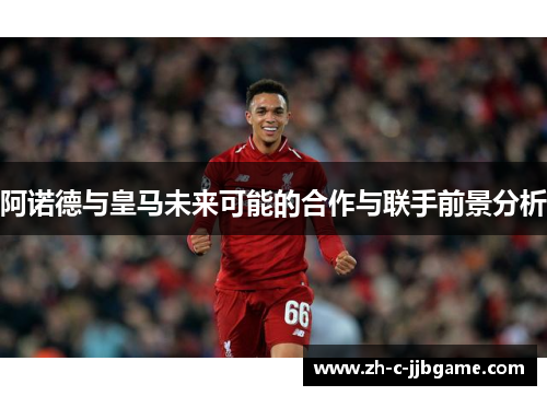 阿诺德与皇马未来可能的合作与联手前景分析